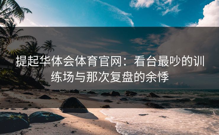 提起华体会体育官网：看台最吵的训练场与那次复盘的余悸