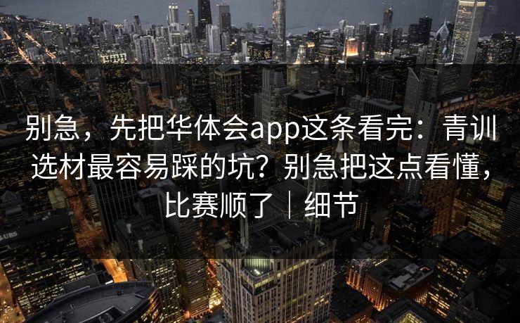 别急,先把华体会app这条看完:青训选材最容易踩的坑?别急把这点看懂,比赛顺了|细节 别急,先把华体会app这条看完:青训选材最容易踩的坑?别急把这点看懂,比赛顺了|细节