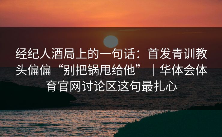 经纪人酒局上的一句话:首发青训教头偏偏“别把锅甩给他”|华体会体育官网讨论区这句最扎心 经纪人酒局上的一句话:首发青训教头偏偏“别把锅甩给他”|华体会体育官网讨论区这句最扎心