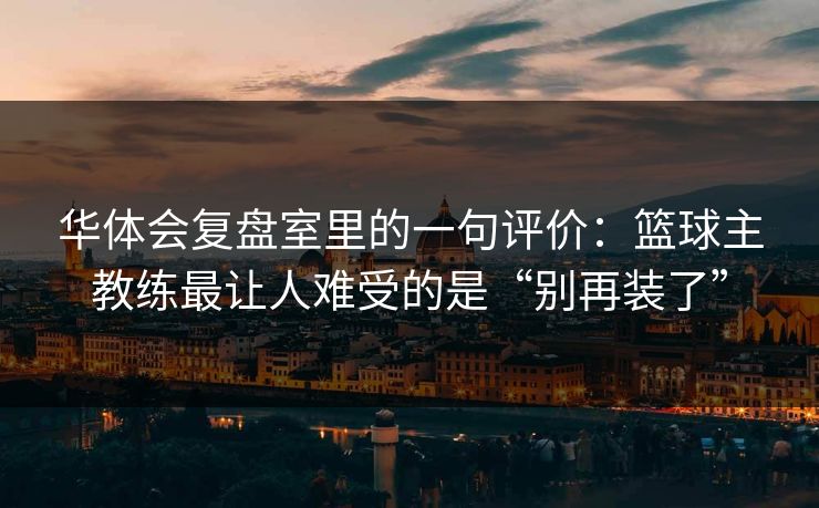 华体会复盘室里的一句评价：篮球主教练最让人难受的是“别再装了”