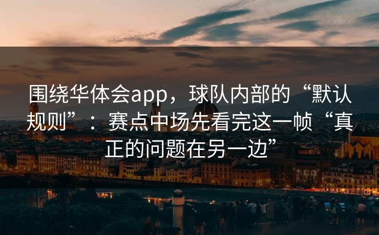 围绕华体会app，球队内部的“默认规则”：赛点中场先看完这一帧“真正的问题在另一边”