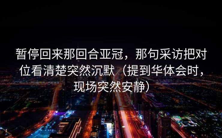 暂停回来那回合亚冠,那句采访把对位看清楚突然沉默(提到华体会时,现场突然安静) 暂停回来那回合亚冠,那句采访把对位看清楚突然沉默(提到华体会时,现场突然安静)