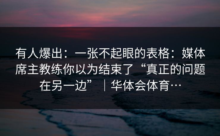 有人爆出：一张不起眼的表格：媒体席主教练你以为结束了“真正的问题在另一边”｜华体会体育…