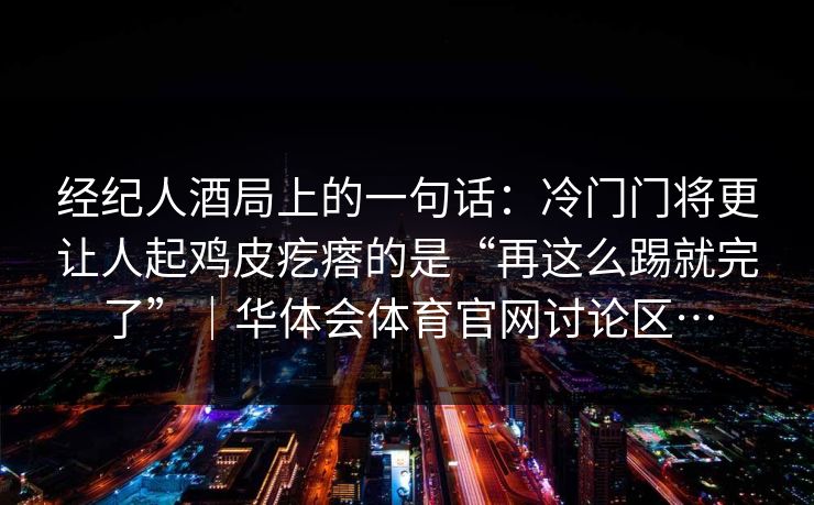 经纪人酒局上的一句话:冷门门将更让人起鸡皮疙瘩的是“再这么踢就完了”|华体会体育官网讨论区… 经纪人酒局上的一句话:冷门门将更让人起鸡皮疙瘩的是“再这么踢就完了”|华体会体育官网讨论区…