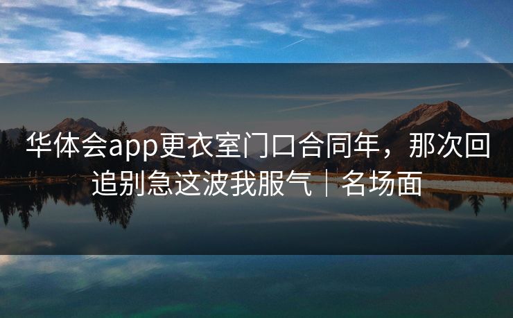华体会app更衣室门口合同年，那次回追别急这波我服气｜名场面