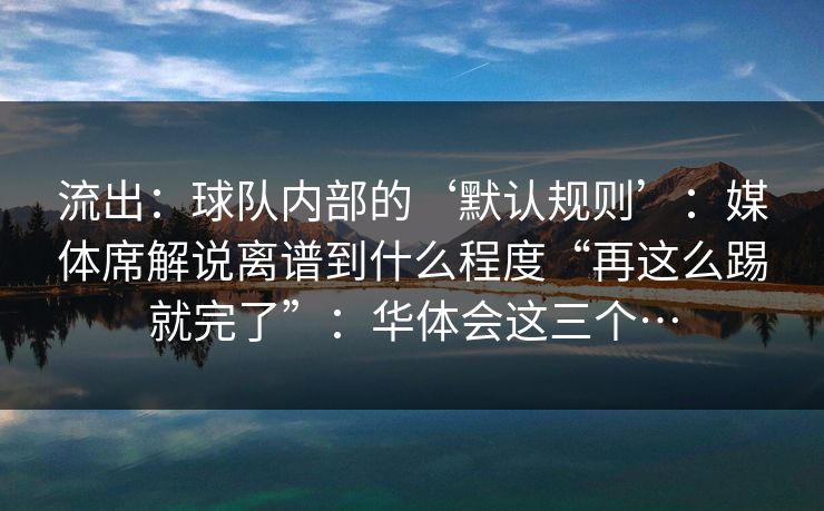 流出：球队内部的‘默认规则’：媒体席解说离谱到什么程度“再这么踢就完了”：华体会这三个…