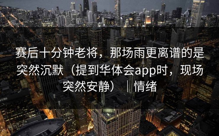 赛后十分钟老将，那场雨更离谱的是突然沉默（提到华体会app时，现场突然安静）｜情绪