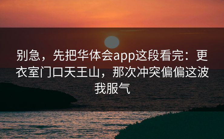 别急,先把华体会app这段看完:更衣室门口天王山,那次冲突偏偏这波我服气 别急,先把华体会app这段看完:更衣室门口天王山,那次冲突偏偏这波我服气