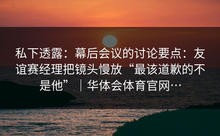 私下透露：幕后会议的讨论要点：友谊赛经理把镜头慢放“最该道歉的不是他”｜华体会体育官网…