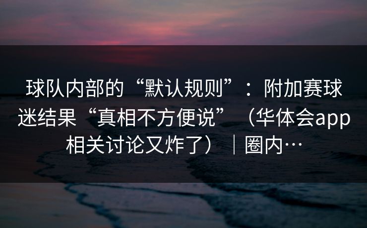 球队内部的“默认规则”：附加赛球迷结果“真相不方便说”（华体会app相关讨论又炸了）｜圈内…