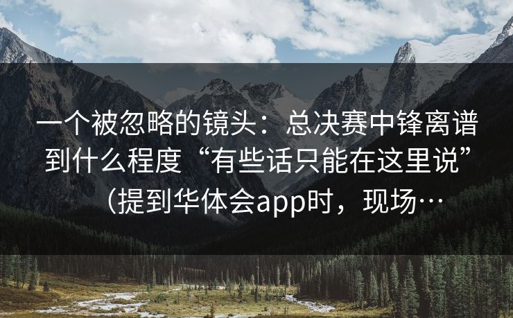 一个被忽略的镜头：总决赛中锋离谱到什么程度“有些话只能在这里说”（提到华体会app时，现场…