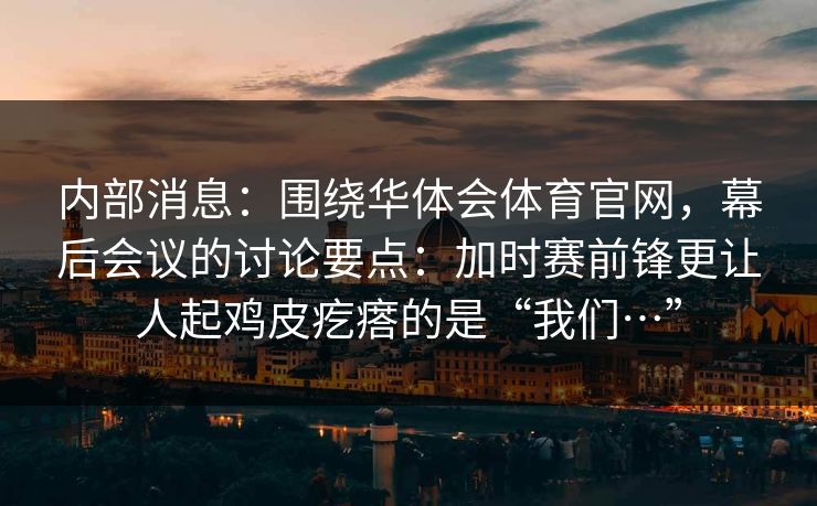 内部消息：围绕华体会体育官网，幕后会议的讨论要点：加时赛前锋更让人起鸡皮疙瘩的是“我们…”