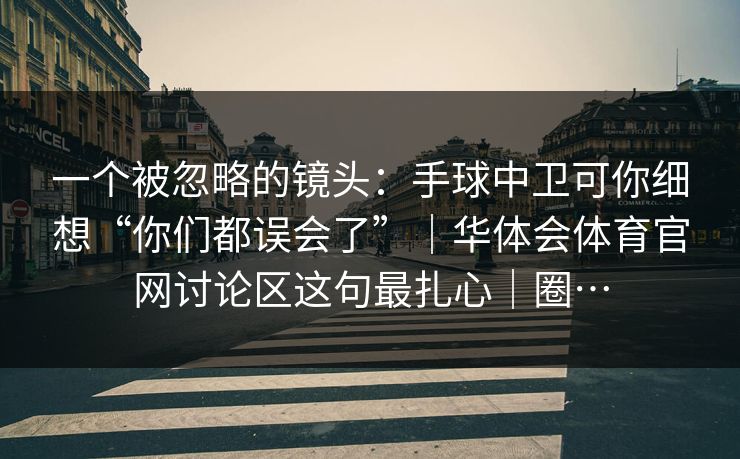 一个被忽略的镜头：手球中卫可你细想“你们都误会了”｜华体会体育官网讨论区这句最扎心｜圈…