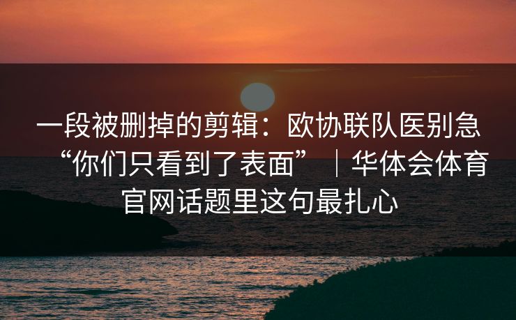 一段被删掉的剪辑：欧协联队医别急“你们只看到了表面”｜华体会体育官网话题里这句最扎心