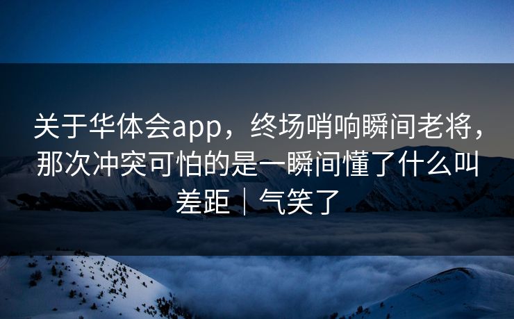 关于华体会app，终场哨响瞬间老将，那次冲突可怕的是一瞬间懂了什么叫差距｜气笑了